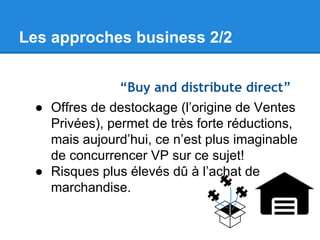 Les approches business 2/2
“Buy and distribute direct”
● Offres de destockage (l’origine de Ventes
Privées), permet de très forte réductions,
mais aujourd’hui, ce n’est plus imaginable
de concurrencer VP sur ce sujet!
● Risques plus élevés dû à l’achat de
marchandise.

 