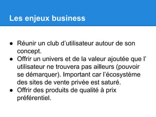 Les enjeux business
● Réunir un club d’utilisateur autour de son
concept.
● Offrir un univers et de la valeur ajoutée que l’
utilisateur ne trouvera pas ailleurs (pouvoir
se démarquer). Important car l’écosystème
des sites de vente privée est saturé.
● Offrir des produits de qualité à prix
préférentiel.

 
