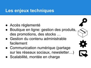 Les enjeux techniques
● Accès réglementé
● Boutique en ligne: gestion des produits,
des promotions, des stocks …
● Gestion du contenu administrable
facilement
● Communication numérique (partage
sur les réseaux sociaux, newsletter…)
● Scalabilité, montée en charge

 