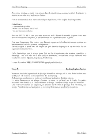 Value Stream Mapping Etude de Cas
Charkaoui Abdelkabir IMI-CIGMA10
Avec votre stratégie en main, vous pouvez faire la planification, nommer les chefs de chantier et
pousser votre usine vers la direction choisie.
Fort de notre matrice et en imposant quelques Hypothèses, voici un plan d’action possible
Hypothèses :
· Le marché est porteur
· Notre taux de service est de 85%
· Les prévisions sont fortes
Avec un OTIF à 85 % c’est que nous avons du mal à fournir le marché, j’opterai donc pour
d’abord travailler sur les pertes, et prioritairement sur la peinture qui est le goulet.
Cela aura 3 avantages, faire rentrer plus d’argent, mieux servir le client et surtout montrer aux
opérateurs que le service peinture est important…
Ensuite soigner le Lead time en lançant un gros chantier logistique et en travaillant sur les
organisations inter services.
Enfin, l’emballage puis la coupe, pour finir sur la réorganisation des services expédition et
emballage. Tout cela étalé sur 9 mois avec un minimum 3 leader dans chaque spécialité pour
coacher les équipes (Qualité, Logistique, Production)
Le tout devant être TRES FORTEMENT appuyé par la direction.
Etape 7 : Réaliser le plan d’action
Mettre en place une organisation de pilotage (Comité de pilotage) sur la base d’une réunion tous
les 15 jours (18 réunions au total planifiées des maintenant)
A chacune de ces réunions au moins un membre de la direction doit être présent.
Le point d’avancement de chaque chantier en cours est présenté par le leader, les points
bloquants sont abordés et la Direction donne le change. Le cap est corrigé au gré des réunions.
Une visite sur le terrain est organisée, un chantier par Comité de pilotage doit être visité, cela
montre l’intérêt porté par la direction au personnel de terrain, et accélère les mutations.
 