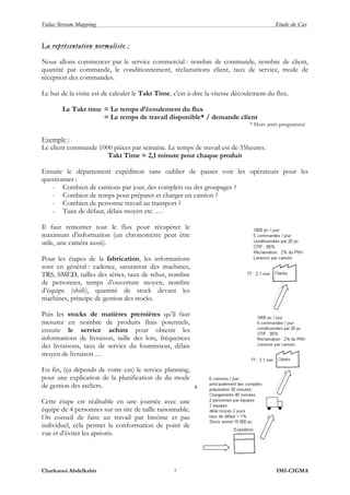 Value Stream Mapping Etude de Cas
Charkaoui Abdelkabir IMI-CIGMA3
La représentation normalisée :
Nous allons commencer par le service commercial : nombre de commande, nombre de client,
quantité par commande, le conditionnement, réclamations client, taux de service, mode de
réception des commandes.
Le but de la visite est de calculer le Takt Time, c'est-à-dire la vitesse découlement du flux.
Le Takt time = Le temps d’écoulement du flux
= Le temps de travail disponible* / demande client
* Hors arrêt programmé
Exemple :
Le client commande 1000 pièces par semaine. Le temps de travail est de 35heures.
Takt Time = 2,1 minute pour chaque produit
Ensuite le département expédition sans oublier de passer voir les opérateurs pour les
questionner :
- Combien de camions par jour, des complets ou des groupages ?
- Combien de temps pour préparer et charger un camion ?
- Combien de personne travail au transport ?
- Taux de défaut, délais moyen etc. …
Il faut remonter tout le flux pour récupérer le
maximum d’information (un chronomètre peut être
utile, une caméra aussi).
Pour les étapes de la fabrication, les informations
sont en général : cadence, saturation des machines,
TRS, SMED, tailles des séries, taux de rebut, nombre
de personnes, temps d’ouverture moyen, nombre
d’équipe (shift), quantité de stock devant les
machines, principe de gestion des stocks.
Puis les stocks de matières premières qu’il faut
mesurer en nombre de produits finis potentiels,
ensuite le service achats pour obtenir les
informations de livraison, taille des lots, fréquences
des livraisons, taux de service du fournisseur, délais
moyen de livraison …
En fin, (ça dépends de votre cas) le service planning,
pour une explication de la planification de du mode
de gestion des ateliers.
Cette étape est réalisable en une journée avec une
équipe de 4 personnes sur un site de taille raisonnable.
On conseil de faire un travail par binôme et pas
individuel, cela permet la conformation de point de
vue et d’éviter les aprioris.
 