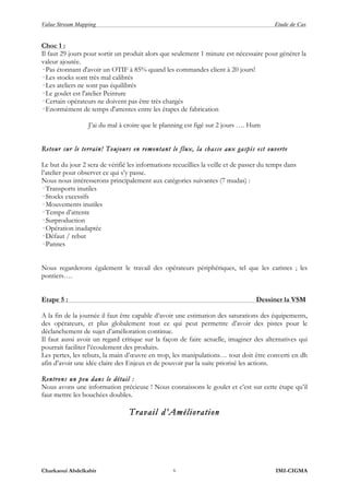 Value Stream Mapping Etude de Cas
Charkaoui Abdelkabir IMI-CIGMA6
Choc 1 :
Il faut 29 jours pour sortir un produit alors que seulement 1 minute est nécessaire pour générer la
valeur ajoutée.
· Pas étonnant d'avoir un OTIF à 85% quand les commandes client à 20 jours!
· Les stocks sont très mal calibrés
· Les ateliers ne sont pas équilibrés
· Le goulet est l'atelier Peinture
· Certain opérateurs ne doivent pas être très chargés
· Enormément de temps d'attentes entre les étapes de fabrication
J’ai du mal à croire que le planning est figé sur 2 jours …. Hum
Retour sur le terrain! Toujours en remontant le flux, la chasse aux gaspis est ouverte
Le but du jour 2 sera de vérifié les informations recueillies la veille et de passer du temps dans
l’atelier pour observer ce qui s’y passe.
Nous nous intéresserons principalement aux catégories suivantes (7 mudas) :
· Transports inutiles
· Stocks excessifs
· Mouvements inutiles
· Temps d’attente
· Surproduction
· Opération inadaptée
· Défaut / rebut
· Pannes
Nous regarderons également le travail des opérateurs périphériques, tel que les caristes ; les
pontiers….
Etape 5 : Dessiner la VSM
A la fin de la journée il faut être capable d’avoir une estimation des saturations des équipements,
des opérateurs, et plus globalement tout ce qui peut permettre d’avoir des pistes pour le
déclanchement de sujet d’amélioration continue.
Il faut aussi avoir un regard critique sur la façon de faire actuelle, imaginer des alternatives qui
pourrait faciliter l’écoulement des produits.
Les pertes, les rebuts, la main d’œuvre en trop, les manipulations… tout doit être converti en dh
afin d’avoir une idée claire des Enjeux et de pouvoir par la suite priorisé les actions.
Rentrons un peu dans le détail :
Nous avons une information précieuse ! Nous connaissons le goulet et c’est sur cette étape qu’il
faut mettre les bouchées doubles.
Travail d’Amélioration
 