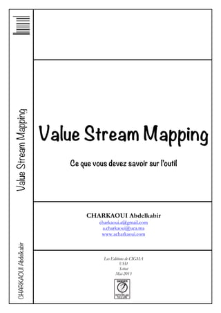 Value Stream Mapping
Ce que vous devez savoir sur l’outil
CHARKAOUI Abdelkabir
charkaoui.a@gmail.com
a.charkaoui@uca.ma
www.acharkaoui.com
Les Editions de CIGMA
UH1
Settat
Mai-2013
ValueStreamMappingCHARKAOUIAbdelkabir
 