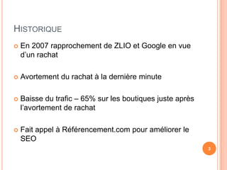 HISTORIQUE
   En 2007 rapprochement de ZLIO et Google en vue
    d’un rachat

   Avortement du rachat à la dernière minute

   Baisse du trafic – 65% sur les boutiques juste après
    l’avortement de rachat

   Fait appel à Référencement.com pour améliorer le
    SEO
                                                           3
 