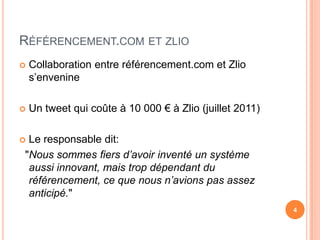 RÉFÉRENCEMENT.COM ET ZLIO
   Collaboration entre référencement.com et Zlio
    s’envenine

   Un tweet qui coûte à 10 000 € à Zlio (juillet 2011)

Le responsable dit:
"Nous sommes fiers d’avoir inventé un système
 aussi innovant, mais trop dépendant du
 référencement, ce que nous n’avions pas assez
 anticipé."
                                                          4
 