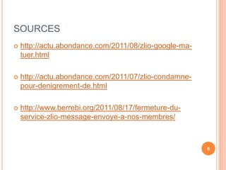 SOURCES
   http://actu.abondance.com/2011/08/zlio-google-ma-
    tuer.html

   http://actu.abondance.com/2011/07/zlio-condamne-
    pour-denigrement-de.html

   http://www.berrebi.org/2011/08/17/fermeture-du-
    service-zlio-message-envoye-a-nos-membres/



                                                        6
 