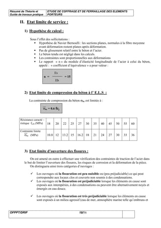 Résumé de Théorie et
Guide de travaux pratique
ETUDE DE COFFRAGE ET DE FERRAILLAGE DES ELEMENTS
PORTEURS
OFPPT/DRIF 18/56
II. Etat limite de service :
1) Hypothèse de calcul :
Sous l’effet des sollicitations :
Hypothèse de Navier Bernoulli : les sections planes, normales à la fibre moyenne
avant déformation restent planes après déformation.
Pas de glissement relatif entre le béton et l’acier.
Le béton tendu est négligé dans les calculs.
Les contraintes sont proportionnelles aux déformations
Le rapport « n » du module d’élasticité longitudinale de l’acier à celui du béton,
appelé : « coefficient d’équivalence » a pour valeur :
Es
n = = 15
Eb
2) Etat limite de compression du béton à l’ E.L.S :
La contrainte de compression du béton σbc est limitée à :
σbc = 0.6 fcj
Résistance caracté –
ristique fc28 (MPa) 18 20 22 25 27 30 35 40 45 50 55 60
Contrainte limite
σbc (MPa) 10.8 12 13.2 15 16.2 18 21 24 27 30 33 36
3) Etat limite d’ouverture des fissures :
On est amené en outre à effectuer une vérification des contraintes de traction de l’acier dans
le but de limiter l’ouverture des fissures, les risques de corrosion et la déformation de la pièce.
On distinguera ainsi trois catégories d’ouvrages :
Les ouvrages où la fissuration est peu nuisible ou (peu préjudiciable) ce qui peut
correspondre aux locaux clos et couverts non soumis à des condensations.
Les ouvrages où la fissuration est préjudiciable lorsque les éléments en cause sont
exposés aux intempéries, à des condensations ou peuvent être alternativement noyés et
émergés en eau douce.
Les ouvrages où la fissuration est très préjudiciable lorsque les éléments en cause
sont exposés à un milieu agressif (eau de mer, atmosphère marine telle qu’embruns et
 