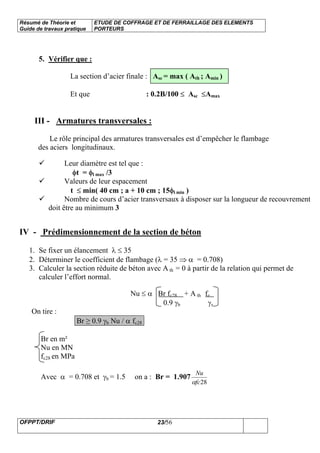 Résumé de Théorie et
Guide de travaux pratique
ETUDE DE COFFRAGE ET DE FERRAILLAGE DES ELEMENTS
PORTEURS
OFPPT/DRIF 23/56
5. Vérifier que :
La section d’acier finale : Asc = max ( Ath ; Amin )
Et que : 0.2B/100 ≤ Asc ≤Amax
III - Armatures transversales :
Le rôle principal des armatures transversales est d’empêcher le flambage
des aciers longitudinaux.
Leur diamètre est tel que :
φt = φl max /3
Valeurs de leur espacement
t ≤ min( 40 cm ; a + 10 cm ; 15φl min )
Nombre de cours d’acier transversaux à disposer sur la longueur de recouvrement
doit être au minimum 3
IV - Prédimensionnement de la section de béton
1. Se fixer un élancement λ ≤ 35
2. Déterminer le coefficient de flambage (λ = 35 ⇒ α = 0.708)
3. Calculer la section réduite de béton avec A th = 0 à partir de la relation qui permet de
calculer l’effort normal.
Nu ≤ α Br fc28 + A th fe
0.9 γb γs
On tire :
Br ≥ 0.9 γb Nu / α fc28
Br en m²
Nu en MN
fc28 en MPa
Avec α = 0.708 et γb = 1.5 on a : Br = 1.907
28fc
Nu
α
 