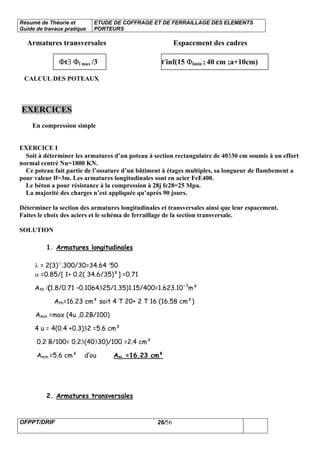 Résumé de Théorie et
Guide de travaux pratique
ETUDE DE COFFRAGE ET DE FERRAILLAGE DES ELEMENTS
PORTEURS
OFPPT/DRIF 26/56
Armatures transversales Espacement des cadres
Φt∃ Φl max /3 t′inf(15 Φlmin ; 40 cm ;a+10cm)
CALCUL DES POTEAUX
EXERCICES
En compression simple
EXERCICE I
Soit à déterminer les armatures d’un poteau à section rectangulaire de 40330 cm soumis à un effort
normal centré Nu=1800 KN.
Ce poteau fait partie de l’ossature d’un bâtiment à étages multiples, sa longueur de flambement a
pour valeur lf=3m. Les armatures longitudinales sont en acier FeE400.
Le béton a pour résistance à la compression à 28j fc28=25 Mpa.
La majorité des charges n’est appliquée qu’après 90 jours.
Déterminer la section des armatures longitudinales et transversales ainsi que leur espacement.
Faites le choix des aciers et le schéma de ferraillage de la section transversale.
SOLUTION
1. Armatures longitudinales
λ = 2(3)½
.300/30=34.64 ′50
α =0.85/[ 1+ 0.2( 34.6/35)²] =0.71
Ath /(1.8/0.71 –0.1064325/1.35)1.15/400=1.623.10-3
m²
Ath=16.23 cm² soit 4 T 20+ 2 T 16 (16.58 cm²)
Amin =max (4u ,0.2B/100)
4 u = 4(0.4 +0.3)32 =5.6 cm²
0.2 B/100= 0.23(40330)/100 =2.4 cm²
Amin =5.6 cm² d’ou Asc =16.23 cm²
2. Armatures transversales
 