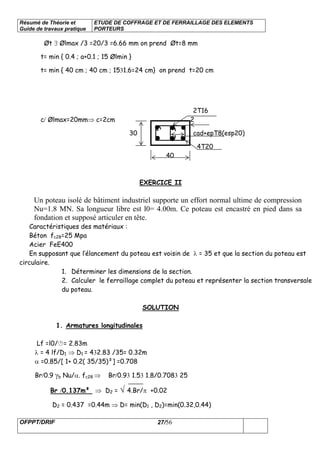 Résumé de Théorie et
Guide de travaux pratique
ETUDE DE COFFRAGE ET DE FERRAILLAGE DES ELEMENTS
PORTEURS
OFPPT/DRIF 27/56
Øt ∃ Ølmax /3 =20/3 =6.66 mm on prend Øt=8 mm
t= min { 0.4 ; a+0.1 ; 15 Ølmin }
t= min { 40 cm ; 40 cm ; 1531.6=24 cm} on prend t=20 cm
2T16
c/ Ølmax=20mm⇒ c=2cm 2
30 cad+epT8(esp20)
4T20
40
EXERCICE II
Un poteau isolé de bâtiment industriel supporte un effort normal ultime de compression
Nu=1.8 MN. Sa longueur libre est l0= 4.00m. Ce poteau est encastré en pied dans sa
fondation et supposé articuler en tête.
Caractéristiques des matériaux :
Béton fc28=25 Mpa
Acier FeE400
En supposant que l’élancement du poteau est voisin de λ = 35 et que la section du poteau est
circulaire.
1. Déterminer les dimensions de la section.
2. Calculer le ferraillage complet du poteau et représenter la section transversale
du poteau.
SOLUTION
1. Armatures longitudinales
Lf =l0/ = 2.83m
λ = 4 lf/D1 ⇒ D1 = 432.83 /35= 0.32m
α =0.85/[ 1+ 0.2( 35/35)²] =0.708
Br/0.9 γb Nu/α. fc28 ⇒ Br/0.93 1.53 1.8/0.7083 25
Br /0.137m² ⇒ D2 = √ 4.Br/π +0.02
D2 = 0.437 =0.44m ⇒ D= min(D1 , D2)=min(0.32,0.44)
 