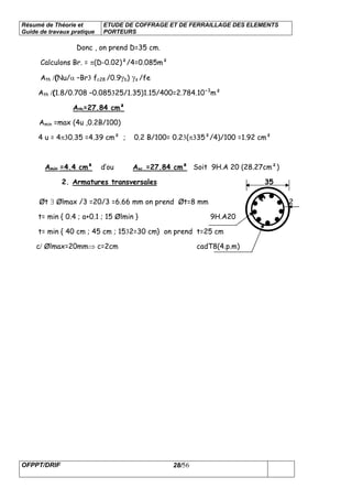 Résumé de Théorie et
Guide de travaux pratique
ETUDE DE COFFRAGE ET DE FERRAILLAGE DES ELEMENTS
PORTEURS
OFPPT/DRIF 28/56
Donc , on prend D=35 cm.
Calculons Br. = π(D-0.02)²/4=0.085m²
Ath /(Nu/α –Br3 fc28 /0.9γb) γs /fe
Ath /(1.8/0.708 –0.085325/1.35)1.15/400=2.784.10-3
m²
Ath=27.84 cm²
Amin =max (4u ,0.2B/100)
4 u = 4π30.35 =4.39 cm² ; 0.2 B/100= 0.23(π335²/4)/100 =1.92 cm²
Amin =4.4 cm² d’ou Asc =27.84 cm² Soit 9H.A 20 (28.27cm²)
2. Armatures transversales 35
Øt ∃ Ølmax /3 =20/3 =6.66 mm on prend Øt=8 mm 2
t= min { 0.4 ; a+0.1 ; 15 Ølmin } 9H.A20
t= min { 40 cm ; 45 cm ; 1532=30 cm} on prend t=25 cm
c/ Ølmax=20mm⇒ c=2cm cadT8(4.p.m)
 