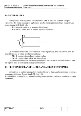 Résumé de Théorie et
Guide de travaux pratique
ETUDE DE COFFRAGE ET DE FERRAILLAGE DES ELEMENTS
PORTEURS
OFPPT/DRIF 30/56
I – GENERALITES
Une poutre à plan moyen est sollicitée en FLEXION PLANE SIMPLE lorsque
l’ensemble des forces ou couples appliqués à gauche d’une section droite est réductible, au
centre de gravité G de ( S ) à :
- Un couple de moment M (moment fléchissant)
- Une force T située dans le plan de S (effort tranchant)
T
M
G
(S)
Les moments fléchissants sont donnés en valeur algébrique; dans les calculs, nous ne
considérons que la valeur absolue sachant que :
- M > 0 compression en haut, traction en bas.
- M < 0 compression en bas, traction en haut.
Les formules et méthodes de calcul des moments fléchissants et efforts tranchants sont
enseignées dans le cours de résistance des matériaux.
II – SECTION RECTANGULAIRE SANS ACIERS COMPRIMES
Considérons la section rectangulaire représentée sur la figure, cette section est soumise à
un moment ultime de flexion simple Mu (Mu > 0).
Sous l’effet du moment Mu correspond un diagramme des déformations et un diagramme des
contraintes.
 