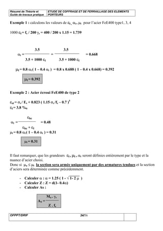 Résumé de Théorie et
Guide de travaux pratique
ETUDE DE COFFRAGE ET DE FERRAILLAGE DES ELEMENTS
PORTEURS
OFPPT/DRIF 34/56
Exemple 1 : calculons les valeurs de εl , αl , µl pour l’acier FeE400 type1, 3, 4
1000 εl = fe / 200 γs = 400 / 200 x 1.15 = 1.739
3.5 3.5
αl = = = 0.668
3.5 + 1000 εl 3.5 + 1000 εl
µl = 0.8 αl ( 1 – 0.4 αl ) = 0.8 x 0.688 ( 1 – 0.4 x 0.668) = 0.392
µl = 0.392
Exemple 2 : Acier écroui FeE400 de type 2
εst = σs / Es + 0.823 ( 1.15 σs /fe – 0.7 )5
εl = 3.8 %0
εbc
αl = = 0.48
εbc + εl
µl = 0.8 αl ( 1 – 0.4 αl ) = 0.31
µl = 0.31
Il faut remarquer, que les grandeurs εl , µl , αl seront définies entièrement par le type et la
nuance d’acier choisi.
Donc si µu ≤ µl la section sera armée uniquement par des armatures tendues et la section
d’aciers sera déterminée comme précédemment.
- Calculer α : α = 1.25 ( 1 - √ 1- 2 µ )
- Calculer Z : Z = d(1- 0.4α)
- Calculer As :
Mu . γs
AS =
Z . fe
 
