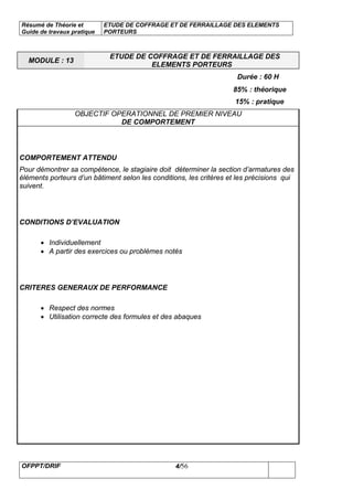 Résumé de Théorie et
Guide de travaux pratique
ETUDE DE COFFRAGE ET DE FERRAILLAGE DES ELEMENTS
PORTEURS
OFPPT/DRIF 4/56
MODULE : 13
ETUDE DE COFFRAGE ET DE FERRAILLAGE DES
ELEMENTS PORTEURS
Durée : 60 H
85% : théorique
15% : pratique
OBJECTIF OPERATIONNEL DE PREMIER NIVEAU
DE COMPORTEMENT
COMPORTEMENT ATTENDU
Pour démontrer sa compétence, le stagiaire doit déterminer la section d’armatures des
éléments porteurs d’un bâtiment selon les conditions, les critères et les précisions qui
suivent.
CONDITIONS D’EVALUATION
• Individuellement
• A partir des exercices ou problèmes notés
CRITERES GENERAUX DE PERFORMANCE
• Respect des normes
• Utilisation correcte des formules et des abaques
 