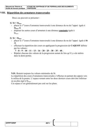 Résumé de Théorie et
Guide de travaux pratique
ETUDE DE COFFRAGE ET DE FERRAILLAGE DES ELEMENTS
PORTEURS
OFPPT/DRIF 40/56
VIII. Répartition des armatures transversales
Deux cas peuvent se présenter :
1) St > Stmax
- placer le 1er
cours d’armature transversale à une distance du nu de l’appui égale à
Stmax /2.
- disposer les autres cours d’armature à une distance constante égale à
Stmax.
2) St < Stmax
- placer le 1er
cours d’armature transversale à une distance du nu de l’appui égale à St
/2.
- effectuer la répartition des cours en appliquant la progression de CAQUOT définie
par les valeurs :
7 – 8 – 9 – 10 – 11 – 13 – 16 – 20 – 25 – 30 – 35 – 40 .
- Répéter chacune des valeurs de la progression autant de fois qu’il y a de mètres
dans la demi-portée.
N.B : Retenir toujours les valeurs minimales de St.
La répartition des cours d’armatures transversales s’effectue en partant des appuis vers
le milieu de la poutre. L’espace restant entre les deux derniers cours doit être inférieur
ou au plus égal à Stmax.
Cet espace n’est généralement pas coté sur les plans.
 