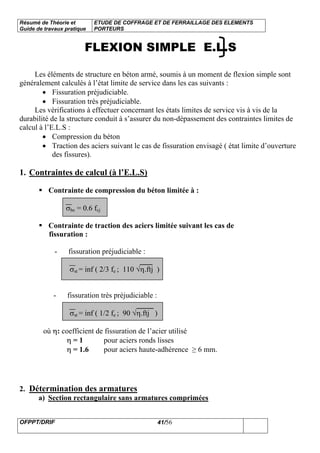 Résumé de Théorie et
Guide de travaux pratique
ETUDE DE COFFRAGE ET DE FERRAILLAGE DES ELEMENTS
PORTEURS
OFPPT/DRIF 41/56
FLEXION SIMPLE E.L.S
Les éléments de structure en béton armé, soumis à un moment de flexion simple sont
généralement calculés à l’état limite de service dans les cas suivants :
• Fissuration préjudiciable.
• Fissuration très préjudiciable.
Les vérifications à effectuer concernant les états limites de service vis à vis de la
durabilité de la structure conduit à s’assurer du non-dépassement des contraintes limites de
calcul à l’E.L.S :
• Compression du béton
• Traction des aciers suivant le cas de fissuration envisagé ( état limite d’ouverture
des fissures).
1. Contraintes de calcul (à l’E.L.S)
Contrainte de compression du béton limitée à :
σbc = 0.6 fcj
Contrainte de traction des aciers limitée suivant les cas de
fissuration :
- fissuration préjudiciable :
σst = inf ( 2/3 fe ; 110 √η.ftj )
- fissuration très préjudiciable :
σst = inf ( 1/2 fe ; 90 √η.ftj )
où η: coefficient de fissuration de l’acier utilisé
η = 1 pour aciers ronds lisses
η = 1.6 pour aciers haute-adhérence ≥ 6 mm.
2. Détermination des armatures
a) Section rectangulaire sans armatures comprimées
 