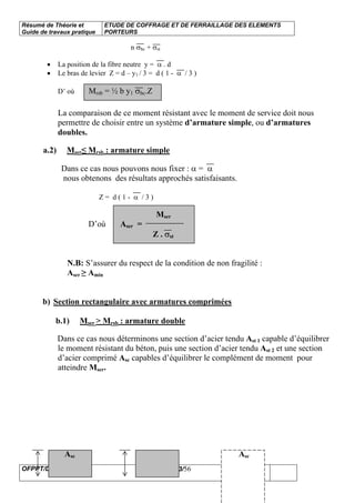 Résumé de Théorie et
Guide de travaux pratique
ETUDE DE COFFRAGE ET DE FERRAILLAGE DES ELEMENTS
PORTEURS
OFPPT/DRIF 43/56
n σbc + σst
• La position de la fibre neutre y = α . d
• Le bras de levier Z = d – y1 / 3 = d ( 1 - α / 3 )
D’ où Mrsb = ½ b y1 σbc.Z
La comparaison de ce moment résistant avec le moment de service doit nous
permettre de choisir entre un système d’armature simple, ou d’armatures
doubles.
a.2) Mser≤ Mrsb : armature simple
Dans ce cas nous pouvons nous fixer : α = α
nous obtenons des résultats approchés satisfaisants.
Z = d ( 1 - α / 3 )
Mser
D’où Aser =
Z . σst
N.B: S’assurer du respect de la condition de non fragilité :
Aser ≥ Amin
b) Section rectangulaire avec armatures comprimées
b.1) Mser > Mrsb : armature double
Dans ce cas nous déterminons une section d’acier tendu Ast 1 capable d’équilibrer
le moment résistant du béton, puis une section d’acier tendu Ast 2 et une section
d’acier comprimé Asc capables d’équilibrer le complément de moment pour
atteindre Mser.
Asc Asc
 