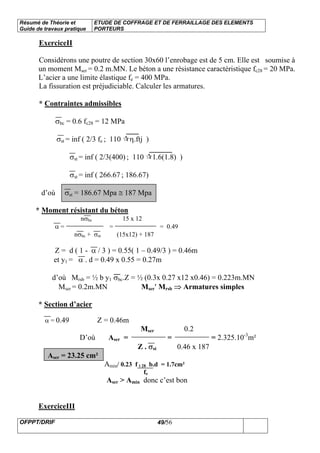 Résumé de Théorie et
Guide de travaux pratique
ETUDE DE COFFRAGE ET DE FERRAILLAGE DES ELEMENTS
PORTEURS
OFPPT/DRIF 49/56
ExerciceII
Considérons une poutre de section 30x60 l’enrobage est de 5 cm. Elle est soumise à
un moment Mser = 0.2 m.MN. Le béton a une résistance caractéristique fc28 = 20 MPa.
L’acier a une limite élastique fe = 400 MPa.
La fissuration est préjudiciable. Calculer les armatures.
* Contraintes admissibles
σbc = 0.6 fc28 = 12 MPa
σst = inf ( 2/3 fe ; 110 η.ftj )
σst = inf ( 2/3(400) ; 110 1.6(1.8) )
σst = inf ( 266.67 ; 186.67)
d’où σst = 186.67 Mpa ≅ 187 Mpa
* Moment résistant du béton
nσbc 15 x 12
α = = = 0.49
nσbc + σst (15x12) + 187
Z = d ( 1 - α / 3 ) = 0.55( 1 – 0.49/3 ) = 0.46m
et y1 = α . d = 0.49 x 0.55 = 0.27m
d’où Mrsb = ½ b y1 σbc.Z = ½ (0.3x 0.27 x12 x0.46) = 0.223m.MN
Mser = 0.2m.MN Mser′ Mrsb ⇒ Armatures simples
* Section d’acier
α = 0.49 Z = 0.46m
Mser 0.2
D’où Aser = = = 2.325.10-3
m²
Z . σst 0.46 x 187
Aser = 23.25 cm²
Amin/ 0.23 f t 28 b.d = 1.7cm²
fe
Aser > Amin donc c’est bon
ExerciceIII
 