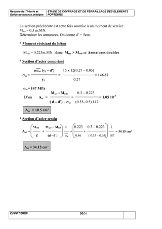 Résumé de Théorie et
Guide de travaux pratique
ETUDE DE COFFRAGE ET DE FERRAILLAGE DES ELEMENTS
PORTEURS
OFPPT/DRIF 50/56
La section précédente est cette fois soumise à un moment de service
Mser = 0.3 m.MN.
Déterminer les armatures. On donne d’ = 5cm.
* Moment résistant du béton
Mrsb = 0.223m.MN donc Mser > Mrsb ⇒ Armatures doubles
* Section d’acier comprimé
nσbc (y1 – d’) 15 x 12(0.27 – 0.05)
σsc = = = 146.67
y1 0.27
σsc= 147 MPa
Mser - Mrsb 0.3 – 0.223
D’où Asc = = = 1.05 10-3
( d – d’) . σsc (0.55- 0.5).147
Asc = 10.5 cm²
* Section d’acier tendu
Mrsb Mser – Mrsb 1 0.223 0.3 – 0.223 1
Ast = + = + = 34.15 cm²
Z (d - d’) σst 0.46 ( 0.55 – 0.05) 187
Ast = 34.15 cm²
 