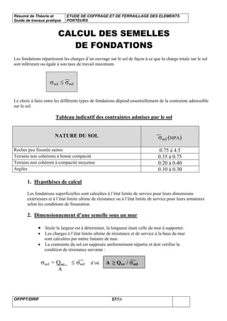 Résumé de Théorie et
Guide de travaux pratique
ETUDE DE COFFRAGE ET DE FERRAILLAGE DES ELEMENTS
PORTEURS
OFPPT/DRIF 57/56
CALCUL DES SEMELLES
DE FONDATIONS
Les fondations répartissent les charges d’un ouvrage sur le sol de façon à ce que la charge totale sur le sol
soit inférieure ou égale à son taux de travail maximum.
σsol ≤ σsol
Le choix à faire entre les différents types de fondations dépend essentiellement de la contrainte admissible
sur le sol.
Tableau indicatif des contraintes admises pur le sol
NATURE DU SOL σsol (MPA)
Roches peu fissurée saines 0.75 à 4.5
Terrains non cohérents à bonne compacité 0.35 à 0.75
Terrains non cohérent à compacité moyenne 0.20 à 0.40
Argiles 0.10 à 0.30
1. Hypothèses de calcul
Les fondations superficielles sont calculées à l’état limite de service pour leurs dimensions
extérieures et à l’état limite ultime de résistance ou à l’état limite de service pour leurs armatures
selon les conditions de fissuration.
2. Dimensionnement d’une semelle sous un mur
• Seule la largeur est à déterminer, la longueur étant celle du mur à supporter.
• Les charges à l’état limite ultime de résistance et de service à la base du mur
sont calculées par mètre linéaire de mur.
• La contrainte du sol est supposée uniformément répartie et doit vérifier la
condition de résistance suivante :
σsol = Qser ≤ σsol d’où A ≥ Qser / σsol
A
 