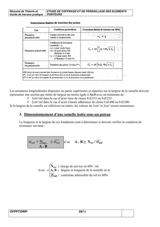 Résumé de Théorie et
Guide de travaux pratique
ETUDE DE COFFRAGE ET DE FERRAILLAGE DES ELEMENTS
PORTEURS
OFPPT/DRIF 59/56
Les armatures longitudinales disposées en partie supérieures et réparties sur la largeur de la semelle doivent
représenter une section par mètre de largeur au moins égale à As/4 avec un minimum de :
3cm²/ml dans le cas d’acier lisse de classe FeE215 ou FeE235.
2cm²/ml dans le cas d’acier à haute adhérence de classe FeE400 ou FeE500.
Si la largeur de la semelle est inférieure au mètre, les valeurs de 3cm² et 2cm² seront maintenues.
3. Dimensionnement d’une semelle isolée sous un poteau
La longueur et la largeur de ces fondations sont à déterminer et doivent vérifier la condition de
résistance suivante :
σsol = Nser ≤ σsol d’où A . B ≥ Nser / σsol
A . B
Nser : charge de service en MN / ml
Avec A, B : largeur et longueur de la semelle en m
σsol : contrainte admissible du sol en MPa
 