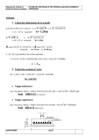 Résumé de Théorie et
Guide de travaux pratique
ETUDE DE COFFRAGE ET DE FERRAILLAGE DES ELEMENTS
PORTEURS
OFPPT/DRIF 65/56
Solution
1. Calcul des dimensions de la semelle
S=0.167+0.383 / 0.3=1.833 m² ⇒ A /V Sxa/ b ⇒ A /V 1.833x20/ 25
⇒ A / 1.21 m on prend A= 1.25m
B /V Sxb/ a ⇒ B /V 1.833325/ 20
⇒ B/ 1.51 m on prend B= 1.55m
d/ max (155-25/ 4 ; 125-20/ 4) ⇒ d/ max (32.5 ; 26.25)
on prend d= 35 cm et h=40 cm
σ =(G +Q +p.p semelle)/ aire surface portante
σ =[ 0.167 +0.383 +(0.025x0.40x1.25x1.55) ]/ 1.25x1.55= 0.29MPa
σ < σ sol
2. Calcul des sections d’ acier
Nu =1.35G+1.5Q =1.35x0.167 +1.5x0.383 =0.80 MN
Nu = 0.80 MN
• Nappe inférieure:
Asx= Nu (B-b) / 8d fsu = 0.80 (1.55-0.25)/ 8x 0.35x 348 = 1.067.10-3
m² =10.67 cm²
Soit 10HA12 (11.31cm²)
• Nappe supérieure:
Asy= Nu (A-a) / 8d fsu = 0.80 (1.25-0.20)/ 8x 0.35x348 = 8.62.10-4
m² =8.62cm²
Soit 8HA12 (9.05 cm²)
25
10 HA12
8 HA12
35
5
5
 