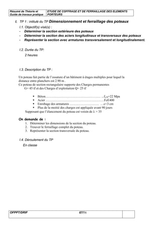 Résumé de Théorie et
Guide de travaux pratique
ETUDE DE COFFRAGE ET DE FERRAILLAGE DES ELEMENTS
PORTEURS
OFPPT/DRIF 67/56
I. TP 1 : intitulé du TP Dimensionnement et ferraillage des poteaux
I.1. Objectif(s) visé(s) :
- Déterminer la section extérieure des poteaux
- Déterminer la section des aciers longitudinaux et transversaux des poteaux
- Représenter la section avec armatures transversalement et longitudinalement.
I.2. Durée du TP:
2 heures
I.3. Description du TP :
Un poteau fait partie de l’ossature d’un bâtiment à étages multiples pour lequel la
distance entre planchers est 2.90 m .
Ce poteau de section rectangulaire supporte des Charges permanentes
G= 45 tf et des Charges d’exploitation Q= 25 tf
Béton…………………………………………… ...fc28=22 Mpa
Acier ………………………………………………FeE400
Enrobage des armatures ……………………… …c=3 cm
Plus de la moitié des charges est appliquée avant 90 jours
Supposant que l’élancement du poteau est voisin de λ = 35
On demande de :
1. Déterminer les dimensions de la section du poteau.
2. Trouver le ferraillage complet du poteau.
3. Représenter la section transversale du poteau.
I.4. Déroulement du TP
En classe
 