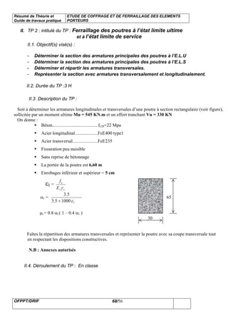 Résumé de Théorie et
Guide de travaux pratique
ETUDE DE COFFRAGE ET DE FERRAILLAGE DES ELEMENTS
PORTEURS
OFPPT/DRIF 68/56
II. TP 2 : intitulé du TP : Ferraillage des poutres à l’état limite ultime
et à l’état limite de service
II.1. Objectif(s) visé(s) :
- Déterminer la section des armatures principales des poutres à l’E.L.U
- Déterminer la section des armatures principales des poutres à l’E.L.S
- Déterminer et répartir les armatures transversales.
- Représenter la section avec armatures transversalement et longitudinalement.
II.2. Durée du TP :3 H
II.3. Description du TP :
Soit à déterminer les armatures longitudinales et transversales d’une poutre à section rectangulaire (voir figure),
sollicitée par un moment ultime Mu = 545 KN.m et un effort tranchant Vu = 330 KN
On donne :
Béton........................................fc28=22 Mpa
Acier longitudinal....................FeE400 type1
Acier transversal......................FeE235
Fissuration peu nuisible
Sans reprise de bétonnage
La portée de la poutre est 6,60 m
Enrobages inférieur et supérieur = 5 cm
εl =
ss
e
E
f
γ
αl =
lε10005.3
5.3
+
65
65
µl = 0.8 αl ( 1 – 0.4 αl )
30
Faîtes la répartition des armatures transversales et représenter la poutre avec sa coupe transversale tout
en respectant les dispositions constructives.
N.B : Annexes autorisés
II.4. Déroulement du TP : En classe
 