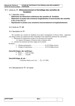 Résumé de Théorie et
Guide de travaux pratique
ETUDE DE COFFRAGE ET DE FERRAILLAGE DES ELEMENTS
PORTEURS
OFPPT/DRIF 69/56
TP 3 : intitulé du TP : Dimensionnement et ferraillage des semelles de
fondation
III.1. Objectif(s) visé(s) :
- Déterminer les dimensions extérieures des semelles de fondation
- Déterminer la section des armatures longitudinales et transversales des semelles
à l’E.L.U et à l’E.L.S
- Représenter la section avec armatures transversalement et longitudinalement.
III.2. Durée du TP: 3H
III.3. Description du TP :
On considère une semelle de fondation d’un pilier rectangulaire b=25cm,a=20cm supportant
une charge centrée de compression dans l’hypothèse d’une répartition uniforme des contraintes.
1. Déterminer les dimensions en plan et en élévation de la semelle.
(A :largeur ,B:longueur, h:hauteur totale ,d:hauteur utile)
2. Calculer les armatures des deux nappes de la semelle .
On donne :
Charges permanentes ………………………G=0.55 Méga newton
Charges d’exploitation…………………… Q=0.24 Méga newton
Caractéristiques des matériaux :
Béton……..fc28=22 Mpa
Acier …… FeE500
Caractéristique du sol :
Contrainte admise sur le sol ……σsol= 0.7 MPa
III.4. Déroulement du TP : En classe
 