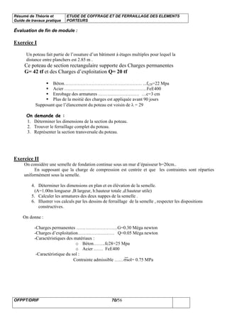 Résumé de Théorie et
Guide de travaux pratique
ETUDE DE COFFRAGE ET DE FERRAILLAGE DES ELEMENTS
PORTEURS
OFPPT/DRIF 70/56
Évaluation de fin de module :
Exercice I
Un poteau fait partie de l’ossature d’un bâtiment à étages multiples pour lequel la
distance entre planchers est 2.85 m .
Ce poteau de section rectangulaire supporte des Charges permanentes
G= 42 tf et des Charges d’exploitation Q= 20 tf
Béton…………………………………………… ...fc28=22 Mpa
Acier ………………………………………………FeE400
Enrobage des armatures ……………………… …c=3 cm
Plus de la moitié des charges est appliquée avant 90 jours
Supposant que l’élancement du poteau est voisin de λ = 29
On demande de :
1. Déterminer les dimensions de la section du poteau.
2. Trouver le ferraillage complet du poteau.
3. Représenter la section transversale du poteau.
Exercice II
On considère une semelle de fondation continue sous un mur d’épaisseur b=20cm..
En supposant que la charge de compression est centrée et que les contraintes sont réparties
uniformément sous la semelle.
4. Déterminer les dimensions en plan et en élévation de la semelle.
(A=1.00m longueur ,B:largeur, h:hauteur totale ,d:hauteur utile)
5. Calculer les armatures des deux nappes de la semelle .
6. Illustrer vos calculs par les dessins de ferraillage de la semelle , respecter les dispositions
constructives.
On donne :
-Charges permanentes ………………………G=0.30 Méga newton
-Charges d’exploitation…………………… Q=0.05 Méga newton
-Caractéristiques des matériaux :
o Béton……..fc28=25 Mpa
o Acier …… FeE400
-Caractéristique du sol :
Contrainte admissible ……σsol= 0.75 MPa
 