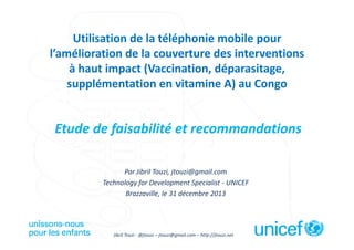 Utilisation de la téléphonie mobile pour
l’amélioration de la couverture des interventions
à haut impact (Vaccination, déparasitage,
supplémentation en vitamine A) au Congo

Etude de faisabilité et recommandations
Par Jibril Touzi, jtouzi@gmail.com – http://jtouzi.net – Twitter: @jtouzi
Technology for Development Specialist - UNICEF
Brazzaville, le 31 décembre 2013

Jibril Touzi - @jtouzi – jtouzi@gmail.com – http://jtouzi.net

 