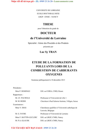 Nhận viết đề tài trọn gói – ZL: 0909 23 26 20– Luanvanmaster.com
TẢI TÀI LIỆU KẾT BẠN ZALO : 0909 23 26 20
UNIVERSITE DE LORRAINE
ECOLE DOCTORALE RP2E
LRGP - ENSIC - NANCY
THESE
pour l'obtention du grade de
DOCTEUR
de l’Université de Lorraine
Spécialité : Génie des Procédés et des Produits
présentée par
Luc Sy TRAN
ETUDE DE LA FORMATION DE
POLLUANTS LORS DE LA
COMBUSTION DE CARBURANTS
OXYGENES
Soutenue publiquement le 10 décembre 2013
Présidente :
Mme P. DOMINGO D.R. au CORIA, CNRS, Rouen
Rapporteurs :
M. J.F. PAUWELS
M. M. ROSSI
Professeur à l’Université de Lille 1
Chercheur à Paul Scherrer Institute, Villigen, Suisse
Examinateurs :
Mme V. DIAS
M. E. FAVRE
Mme F. BATTIN-LECLERC
M. P.A. GLAUDE
Chercheuse qualifiée à l’Université catholique de
Louvain, Belgique
Professeur à l’Université de Lorraine
D.R. au LRGP, CNRS, Nancy
D.R. au LRGP, CNRS, Nancy
 