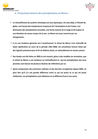 14
4. Projections futures des précipitations au Maroc :
 Le réchauffement du système climatique est sans équivoque. On note déjà, a l’échelle du
globe, une hausse des températures moyennes de l’atmosphère et de l’océan, une
diminution des précipitations annuelles, une fonte massive de la neige et de la glace et
une élévation du niveau moyen de la mer. Le Maroc est aussi concerné par ces
changements.
 Il y’a une tendance générale vers l’assèchement, le climat du Maroc s’est réchauffé de
façon significative au cours de la période 1961-2008. Les simulations futures faites par
des logiciels prévoient pour la fin du XXIème siècle, un réchauffement en toutes saisons.
 Des études ont été faites en 2005 et ont montré, grâce à des modèles de simulation, que
le climat du Maroc a une tendance au réchauffement et que les précipitations des eaux
pluviales vont baisser de plusieurs dizaines de millimètres par an.
 Après comparaison des prévisions réalisées et des données enregistrées depuis 2005, on
peut dire qu’il y’a une grande différence entre ce qui est prévu et ce qui est passé
réellement. Les précipitations sont aléatoires et se différent d’une à une autre.
 