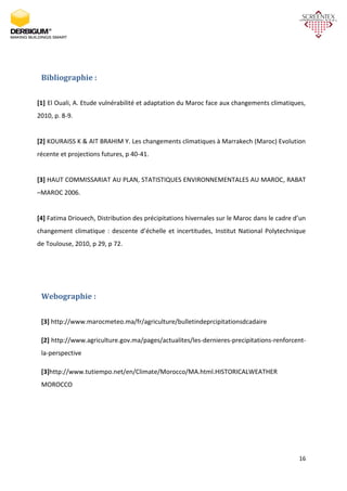 16
Bibliographie :
[1] El Ouali, A. Etude vulnérabilité et adaptation du Maroc face aux changements climatiques,
2010, p. 8-9.
[2] KOURAISS K & AIT BRAHIM Y. Les changements climatiques à Marrakech (Maroc) Evolution
récente et projections futures, p 40-41.
[3] HAUT COMMISSARIAT AU PLAN, STATISTIQUES ENVIRONNEMENTALES AU MAROC, RABAT
–MAROC 2006.
[4] Fatima Driouech, Distribution des précipitations hivernales sur le Maroc dans le cadre d’un
changement climatique : descente d’échelle et incertitudes, Institut National Polytechnique
de Toulouse, 2010, p 29, p 72.
Webographie :
[3] http://www.marocmeteo.ma/fr/agriculture/bulletindeprcipitationsdcadaire
[2] http://www.agriculture.gov.ma/pages/actualites/les-dernieres-precipitations-renforcent-
la-perspective
[3]http://www.tutiempo.net/en/Climate/Morocco/MA.html.HISTORICALWEATHER
MOROCCO
 
