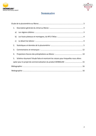 2
Sommaire
Etude de la pluviométrie au Maroc............................................................................................ 3
1. Description générale du climat au Maroc :.....................................................................3
a) Les régions côtières : ...................................................................................................3
b) Les hauts plateaux et montagnes, du Rif à l’Atlas :.....................................................4
c) Le désert du Sahara : ...................................................................................................4
2. Statistiques et données de la pluviométrie :...................................................................5
3. Commentaires et remarques : ......................................................................................12
4. Projections futures des précipitations au Maroc :........................................................ 14
5. Schéma résumant l’étude faite et montrant les raisons pour lesquelles nous allons
opter pour le projet de commercialisation du produit DERBIGUM :...................................15
Bibliographie : .......................................................................................................................... 16
Webographie :.......................................................................................................................... 16
 