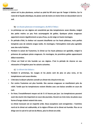 4
saison est la plus pluvieuse, surtout au pied du Rif ainsi que de Tanger à Kénitra. Sur le
reste de la façade atlantique, les pluies sont de moins en moins forte en descendant vers le
sud.
b) Les hauts plateaux et montagnes, du Rif à l’Atlas :
 Le printemps sur ces régions est caractérisé par des températures assez élevées, malgré
des petits matins un peu frais accompagnés de gelées. Quelques pluies orageuses
apportent encore régulièrement un peu d’eau, ou de neige en haute montagne.
 En période d’été, la chaleur est souvent étouffante sur les hauts plateaux, mais parfois
tempérée avec de violents orages isolés. En montagne, l’atmosphère reste plus agréable
avec des nuits fraîches.
 Pendant la saison de l’automne, le climat sur les hauts plateaux est agréable, malgré la
présence de quelques pluies orageuses. En montagne, les premières gelées apparaissent
début novembre.
 L’hiver est froid et très humide sur ces régions. C’est la période de réserve en eau
nécessaire à l’irrigation pour les saisons suivantes.
c) Le désert du Sahara :
 Pendant le printemps, les nuages et les pluies sont de plus en plus rares, et les
températures sont assez élevées.
 L’été dans le désert saharien connaît un climat très chaud et très sec.
 Par contre l’automne est plus humide. Des averses orageuses se manifestent près du
relief. Tandis que les températures restent élevées avec une baisse sensible en cours de
nuit.
 En hiver, l’ensoleillement moyen est de 5 à 6 heures par jour. Les températures peuvent
avoir des écarts très important en cours des journées. Durant ces trois mois, les pluies sous
forme d’orage violent restent très rares.
Le climat marocain est en majorité aride. Deux exceptions sont enregistrées : l’extrême
nord où le climat est subhumide, et la région d’Ifrane où le climat est humide. Plus on se
dirige vers le sud et le sud-est du Maroc, plus le climat est aride.
 