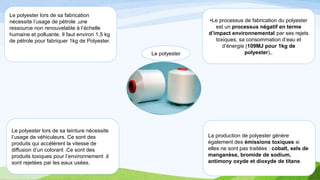 Le polyester
Le polyester lors de sa teinture nécessite
l’usage de véhiculeurs. Ce sont des
produits qui accélèrent la vitesse de
diffusion d’un colorant .Ce sont des
produits toxiques pour l’environnement .il
sont rejetées par les eaux usées.
Le polyester lors de sa fabrication
nécessite l’usage de pétrole ,une
ressource non renouvelable à l’échelle
humaine et polluante. Il faut environ 1,5 kg
de pétrole pour fabriquer 1kg de Polyester.
•Le processus de fabrication du polyester
est un processus négatif en terme
d’impact environnemental par ses rejets
toxiques, sa consommation d’eau et
d’énergie (109MJ pour 1kg de
polyester),.
La production de polyester génère
également des émissions toxiques si
elles ne sont pas traitées : cobalt, sels de
manganèse, bromide de sodium,
antimony oxyde et dioxyde de titane.
 