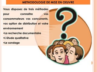 Vous disposez de trois méthodes 
pour connaitre vos 
consommateurs vos concurrents, 
vos option de distribution et votre 
environnement 
La recherche documentaire 
L’étude qualitative 
Le sondage 
METHODOLOGIE DE MISE EN OEUVRE 
11 
 