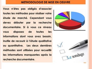 METHODOLOGIE DE MISE EN OEUVRE 
Vous n’êtes pas obligés d’associer 
toutes les méthodes pour réaliser votre 
étude de marché. Cependant vous 
devez débuter par la recherche 
documentaire. Si à vous ce niveau 
vous disposez de toutes les 
informations dont vous avez besoin, 
inutile de recourir à l’étude qualitative 
ou quantitative. Les deux dernières 
méthodes sont utilisées pour recueillir 
les informations manquantes après la 
recherche documentaire. 12 
 