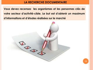 LA RECHERCHE DOCUMENTAIRE 
Vous devez recensez les organismes et les personnes clés de 
votre secteur d’activité-cible. Le but est d’obtenir un maximum 
d’informations et d’études réalisées sur le marché 
13 
 
