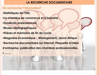LA RECHERCHE DOCUMENTAIRE 
Où rechercher l’information? 
Statistiques de l’INS, 
La chambre de commerce et d’industrie 
Syndicats professionnels, 
Etudes bibliographiques, 
Thèses et mémoires de fin de cycle, 
Magazine économique : Management, Jeune Afrique 
Recherche documentaire sur internet, Plaquette et bilan 
d’entreprise, publication des chambres professionnelles, 
…….. 
14 
 