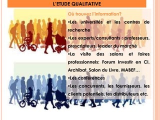 L’ETUDE QUALITATIVE 
Où trouvez l’information? 
Les universités et les centres de 
recherche 
Les experts/consultants : professeurs, 
prescripteurs, leader du marché 
La visite des salons et foires 
professionnels: Forum Investir en CI, 
Archibat, Salon du Livre, MABEF… 
Les conférences 
Les concurrents, les fournisseurs, les 
clients potentiels, les distributeurs etc. 
16 
 