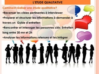 L’ETUDE QUALITATIVE 
Comment réaliser une étude qualitative? 
Recenser les cibles pertinentes à interviewer 
Préparer et structurer les informations à demander à 
travers un Guide d’entretien 
Rencontrer et interroger les personnes clés: Entretien 
long entre 30 mn et 2h 
Analyser les informations retenues et les intégrer 
17 
 