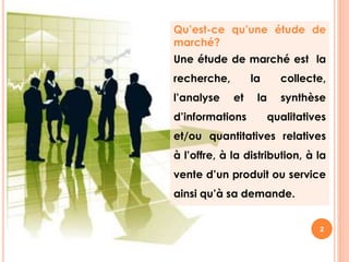 Qu’est-ce qu’une étude de 
marché? 
Une étude de marché est la 
recherche, la collecte, 
l’analyse et la synthèse 
d’informations qualitatives 
et/ou quantitatives relatives 
à l’offre, à la distribution, à la 
vente d’un produit ou service 
ainsi qu’à sa demande. 
2 
 