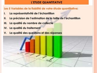 L’ETUDE QUANTITATIVE 
Les 5 Variables de la fiabilité de votre étude quantitative: 
I. La représentativité de l’échantillon 
II. La précision de l’estimation de la taille de l’échantillon 
III. La qualité du nombre de collecte 
IV. La qualité du traitement 
V. La qualité des questions et des réponses 
20 
 