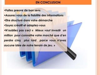 EN CONCLUSION 
Faites preuve de bon sens 
Assurez vous de la fiabilité des informations 
Etre structuré dans votre démarche 
Soyez créatif et adaptez-vous 
N’oubliez pas ceci « Mieux vaut investir un 
million pour connaitre votre marché que d’en 
perdre cinq plus tard parce vous n’avez 
aucune idée de notre terrain de jeu. » 
21 
