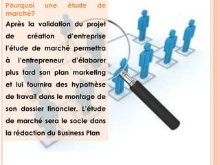 Pourquoi une étude de 
marché? 
Après la validation du projet 
de création d’entreprise 
l’étude de marché permettra 
à l’entrepreneur d’élaborer 
plus tard son plan marketing 
et lui fournira des hypothèse 
de travail dans le montage de 
son dossier financier. L’étude 
de marché sera le socle dans 
la rédaction du Business Plan 
3 
 