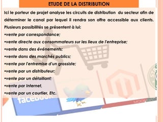 ETUDE DE LA DISTRIBUTION 
Ici le porteur de projet analyse les circuits de distribution du secteur afin de 
déterminer le canal par lequel il rendra son offre accessible aux clients. 
Plusieurs possibilités se présentent à lui: 
vente par correspondance; 
vente directe aux consommateurs sur les lieux de l'entreprise; 
vente dans des événements; 
vente dans des marchés publics; 
vente par l'entremise d'un grossiste; 
vente par un distributeur; 
vente par un détaillant; 
vente par Internet, 
vente par un courtier, Etc. 
7 
 