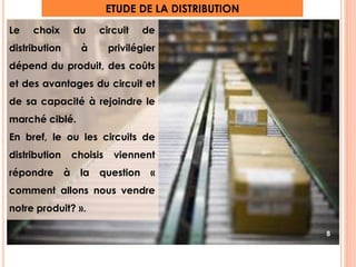 ETUDE DE LA DISTRIBUTION 
Le choix du circuit de 
distribution à privilégier 
dépend du produit, des coûts 
et des avantages du circuit et 
de sa capacité à rejoindre le 
marché ciblé. 
En bref, le ou les circuits de 
distribution choisis viennent 
répondre à la question « 
comment allons nous vendre 
notre produit? ». 
8 
 