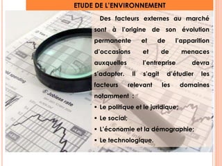 ETUDE DE L’ENVIRONNEMENT 
Des facteurs externes au marché 
sont à l’origine de son évolution 
permanente et de l’apparition 
d’occasions et de menaces 
auxquelles l’entreprise devra 
s’adapter. Il s’agit d’étudier les 
facteurs relevant les domaines 
notamment : 
 Le politique et le juridique; 
 Le social; 
 L’économie et la démographie; 
 Le technologique. 
9 
 